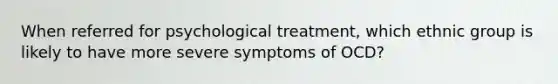 When referred for psychological treatment, which ethnic group is likely to have more severe symptoms of OCD?