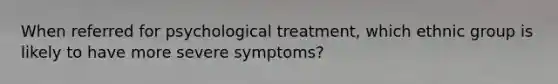 When referred for psychological treatment, which ethnic group is likely to have more severe symptoms?