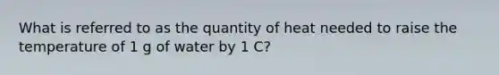 What is referred to as the quantity of heat needed to raise the temperature of 1 g of water by 1 C?