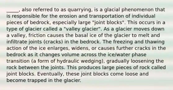 _____, also referred to as quarrying, is a glacial phenomenon that is responsible for the erosion and transportation of individual pieces of bedrock, especially large "joint blocks". This occurs in a type of glacier called a "valley glacier". As a glacier moves down a valley, friction causes the basal ice of the glacier to melt and infiltrate joints (cracks) in the bedrock. The freezing and thawing action of the ice enlarges, widens, or causes further cracks in the bedrock as it changes volume across the ice/water phase transition (a form of hydraulic wedging), gradually loosening the rock between the joints. This produces large pieces of rock called joint blocks. Eventually, these joint blocks come loose and become trapped in the glacier.