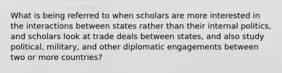 What is being referred to when scholars are more interested in the interactions between states rather than their internal politics, and scholars look at trade deals between states, and also study political, military, and other diplomatic engagements between two or more countries?