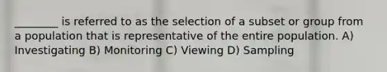 ________ is referred to as the selection of a subset or group from a population that is representative of the entire population. A) Investigating B) Monitoring C) Viewing D) Sampling