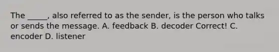 The _____, also referred to as the sender, is the person who talks or sends the message. A. feedback B. decoder Correct! C. encoder D. listener