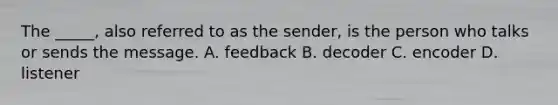 The _____, also referred to as the sender, is the person who talks or sends the message. A. feedback B. decoder C. encoder D. listener