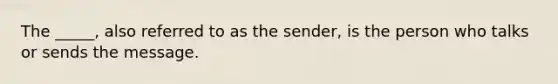 The _____, also referred to as the sender, is the person who talks or sends the message.