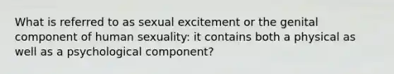 What is referred to as sexual excitement or the genital component of human sexuality: it contains both a physical as well as a psychological component?