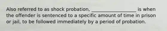 Also referred to as shock probation, ___________________ is when the offender is sentenced to a specific amount of time in prison or jail, to be followed immediately by a period of probation.