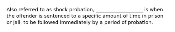 Also referred to as shock probation, ___________________ is when the offender is sentenced to a specific amount of time in prison or jail, to be followed immediately by a period of probation.​