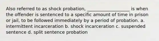 Also referred to as shock probation, ___________________ is when the offender is sentenced to a specific amount of time in prison or jail, to be followed immediately by a period of probation.​ a. ​intermittent incarceration ​b. shock incarceration c. ​suspended sentence ​d. split sentence probation