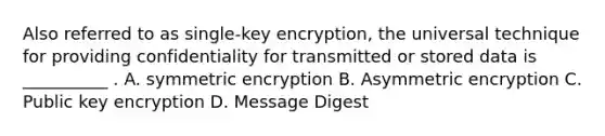 Also referred to as single-key encryption, the universal technique for providing confidentiality for transmitted or stored data is __________ . A. symmetric encryption B. Asymmetric encryption C. Public key encryption D. Message Digest