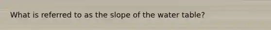 What is referred to as the slope of the water table?