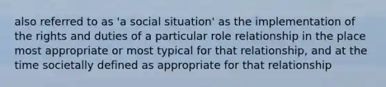 also referred to as 'a social situation' as the implementation of the rights and duties of a particular role relationship in the place most appropriate or most typical for that relationship, and at the time societally defined as appropriate for that relationship