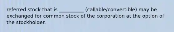 referred stock that is __________ (callable/convertible) may be exchanged for common stock of the corporation at the option of the stockholder.