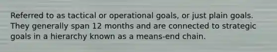 Referred to as tactical or operational goals, or just plain goals. They generally span 12 months and are connected to strategic goals in a hierarchy known as a means-end chain.