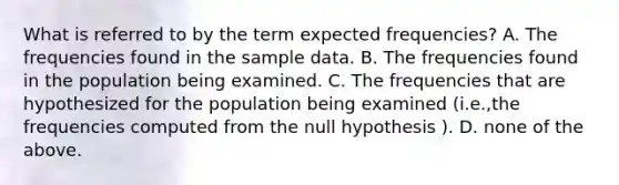 What is referred to by the term expected frequencies? A. The frequencies found in the sample data. B. The frequencies found in the population being examined. C. The frequencies that are hypothesized for the population being examined (i.e.,the frequencies computed from the null hypothesis ). D. none of the above.