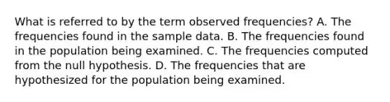 What is referred to by the term observed frequencies? A. The frequencies found in the sample data. B. The frequencies found in the population being examined. C. The frequencies computed from the null hypothesis. D. The frequencies that are hypothesized for the population being examined.