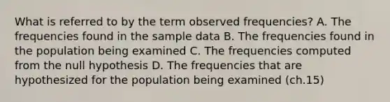 ​What is referred to by the term observed frequencies? A. The frequencies found in the sample data ​B. The frequencies found in the population being examined ​C. The frequencies computed from the null hypothesis ​D. The frequencies that are hypothesized for the population being examined (ch.15)