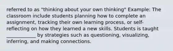 referred to as "thinking about your own thinking" Example: The classroom include students planning how to complete an assignment, tracking their own learning process, or self-reflecting on how they learned a new skills. Students is taught ____________ by strategies such as questioning, visualizing, inferring, and making connections.