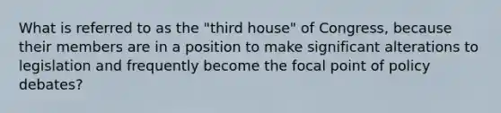 What is referred to as the "third house" of Congress, because their members are in a position to make significant alterations to legislation and frequently become the focal point of policy debates?