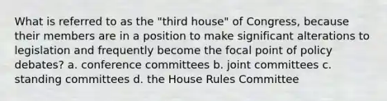 What is referred to as the "third house" of Congress, because their members are in a position to make significant alterations to legislation and frequently become the focal point of policy debates? a. conference committees b. joint committees c. standing committees d. the House Rules Committee