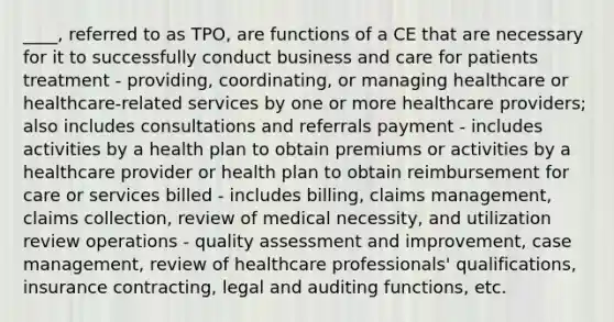 ____, referred to as TPO, are functions of a CE that are necessary for it to successfully conduct business and care for patients treatment - providing, coordinating, or managing healthcare or healthcare-related services by one or more healthcare providers; also includes consultations and referrals payment - includes activities by a health plan to obtain premiums or activities by a healthcare provider or health plan to obtain reimbursement for care or services billed - includes billing, claims management, claims collection, review of medical necessity, and utilization review operations - quality assessment and improvement, case management, review of healthcare professionals' qualifications, insurance contracting, legal and auditing functions, etc.