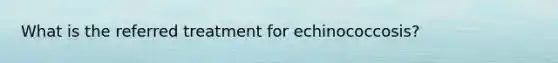 What is the referred treatment for echinococcosis?