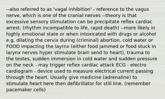 --also referred to as 'vagal inhibition' - reference to the vagus nerve, which is one of the cranial nerves --theory is that excessive sensory stimulation can be precipitate reflex cardiac arrest. (rhythm incompatible to life, rapid death) --more likely in highly emotional state or when intoxicated with drugs or alcohol e.g. dilating the cervix during (criminal) abortion, cold water or FOOD impacting the layrnx (either food jammed or food stuck in larynx nerves hyper stimulate brain send to heart), trauma to the testes, sudden immersion in cold water and sudden pressure on the neck - may trigger reflex cardiac attack ECG - electro cardiogram - device used to measure electrical current passing through the heart. Usually give medicine (adrenaline) to stimulate heart here then defibrillator for still line. (remember pacemaker cells)