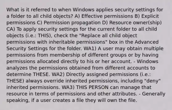 What is it referred to when Windows applies security settings for a folder to all child objects? A) Effective permissions B) Explicit permissions C) Permission propagation D) Resource owner(ship) CA) To apply security settings for the current folder to all child objects (i.e.: THIS), check the "Replace all child object permissions with inheritable permissions" box in the Advanced Security Settings for the folder. WA1) A user may obtain multiple permissions from membership of different groups or by having permissions allocated directly to his or her account. - Windows analyzes the permissions obtained from different accounts to determine THESE. WA2) Directly assigned permissions (i.e.: THESE) always override inherited permissions, including "deny" inherited permissions. WA3) THIS PERSON can manage that resource in terms of permissions and other attributes. - Generally speaking, if a user creates a file they will own the file.