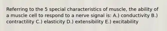 Referring to the 5 special characteristics of muscle, the ability of a muscle cell to respond to a nerve signal is: A.) conductivity B.) contractility C.) elasticity D.) extensibility E.) excitability