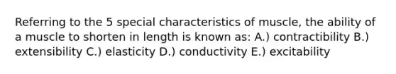 Referring to the 5 special characteristics of muscle, the ability of a muscle to shorten in length is known as: A.) contractibility B.) extensibility C.) elasticity D.) conductivity E.) excitability