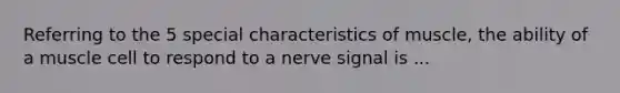 Referring to the 5 special characteristics of muscle, the ability of a muscle cell to respond to a nerve signal is ...