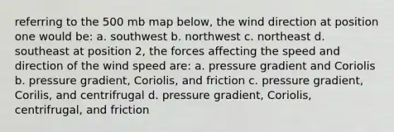 referring to the 500 mb map below, the wind direction at position one would be: a. southwest b. northwest c. northeast d. southeast at position 2, the forces affecting the speed and direction of the wind speed are: a. pressure gradient and Coriolis b. pressure gradient, Coriolis, and friction c. pressure gradient, Corilis, and centrifrugal d. pressure gradient, Coriolis, centrifrugal, and friction