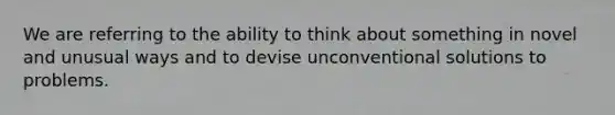 We are referring to the ability to think about something in novel and unusual ways and to devise unconventional solutions to problems.