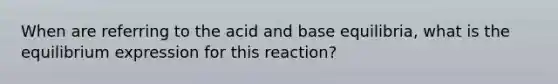 When are referring to the acid and base equilibria, what is the equilibrium expression for this reaction?