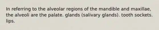 In referring to the alveolar regions of the mandible and maxillae, the alveoli are the palate. glands (salivary glands). tooth sockets. lips.