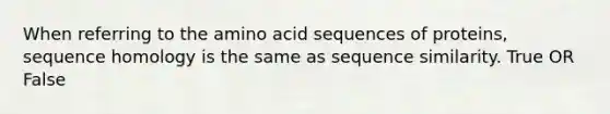 When referring to the amino acid sequences of proteins, sequence homology is the same as sequence similarity. True OR False