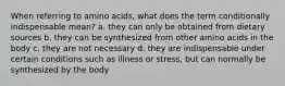 When referring to amino acids, what does the term conditionally indispensable mean? a. they can only be obtained from dietary sources b. they can be synthesized from other amino acids in the body c. they are not necessary d. they are indispensable under certain conditions such as illness or stress, but can normally be synthesized by the body