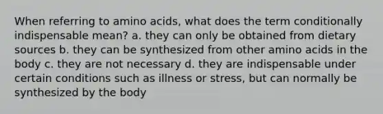 When referring to amino acids, what does the term conditionally indispensable mean? a. they can only be obtained from dietary sources b. they can be synthesized from other amino acids in the body c. they are not necessary d. they are indispensable under certain conditions such as illness or stress, but can normally be synthesized by the body