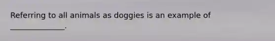 Referring to all animals as doggies is an example of ______________.