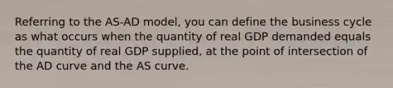 Referring to the AS-AD model, you can define the business cycle as what occurs when the quantity of real GDP demanded equals the quantity of real GDP supplied, at the point of intersection of the AD curve and the AS curve.