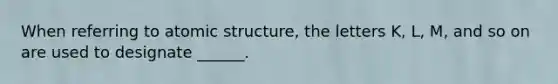 When referring to atomic structure, the letters K, L, M, and so on are used to designate ______.