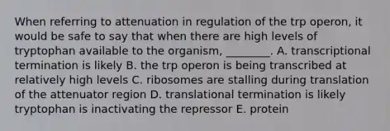 When referring to attenuation in regulation of the trp operon, it would be safe to say that when there are high levels of tryptophan available to the organism, ________. A. transcriptional termination is likely B. the trp operon is being transcribed at relatively high levels C. ribosomes are stalling during translation of the attenuator region D. translational termination is likely tryptophan is inactivating the repressor E. protein