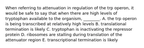 When referring to attenuation in regulation of the trp operon, it would be safe to say that when there are high levels of tryptophan available to the organism, ________. A. the trp operon is being transcribed at relatively high levels B. translational termination is likely C. tryptophan is inactivating the repressor protein D. ribosomes are stalling during translation of the attenuator region E. transcriptional termination is likely