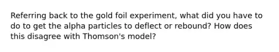 Referring back to the gold foil experiment, what did you have to do to get the alpha particles to deflect or rebound? How does this disagree with Thomson's model?