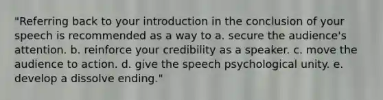 "Referring back to your introduction in the conclusion of your speech is recommended as a way to a. secure the audience's attention. b. reinforce your credibility as a speaker. c. move the audience to action. d. give the speech psychological unity. e. develop a dissolve ending."