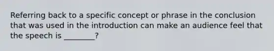 Referring back to a specific concept or phrase in the conclusion that was used in the introduction can make an audience feel that the speech is ________?