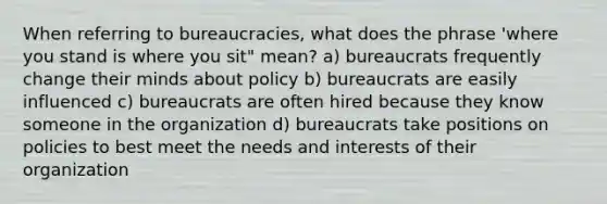 When referring to bureaucracies, what does the phrase 'where you stand is where you sit" mean? a) bureaucrats frequently change their minds about policy b) bureaucrats are easily influenced c) bureaucrats are often hired because they know someone in the organization d) bureaucrats take positions on policies to best meet the needs and interests of their organization