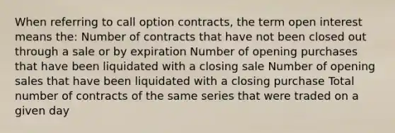 When referring to call option contracts, the term open interest means the: Number of contracts that have not been closed out through a sale or by expiration Number of opening purchases that have been liquidated with a closing sale Number of opening sales that have been liquidated with a closing purchase Total number of contracts of the same series that were traded on a given day