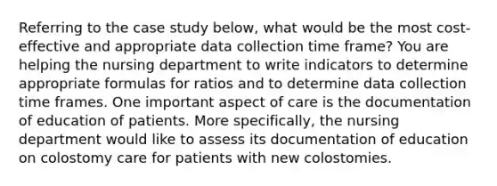 Referring to the case study below, what would be the most cost-effective and appropriate data collection time frame? You are helping the nursing department to write indicators to determine appropriate formulas for ratios and to determine data collection time frames. One important aspect of care is the documentation of education of patients. More specifically, the nursing department would like to assess its documentation of education on colostomy care for patients with new colostomies.