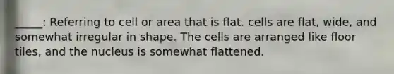 _____: Referring to cell or area that is flat. cells are flat, wide, and somewhat irregular in shape. The cells are arranged like floor tiles, and the nucleus is somewhat flattened.